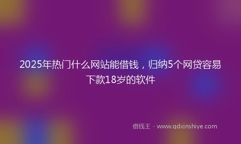 2025年热门什么网站能借钱，归纳5个网贷容易下款18岁的软件