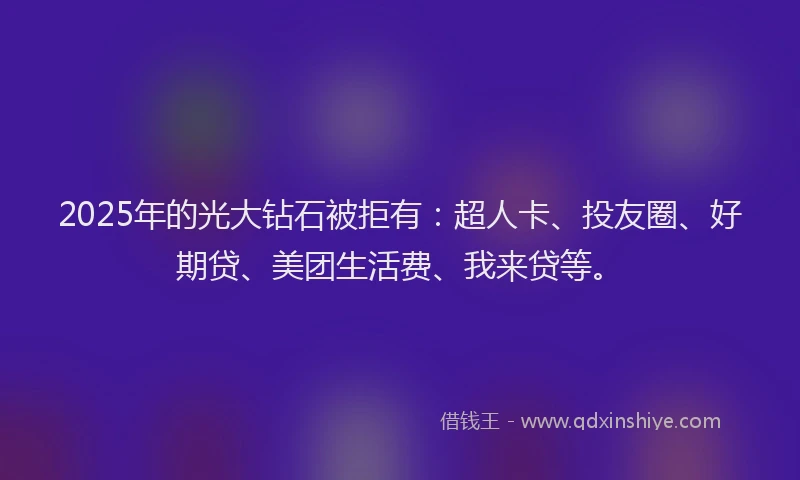 2025年的光大钻石被拒有：超人卡、投友圈、好期贷、美团生活费、我来贷等。