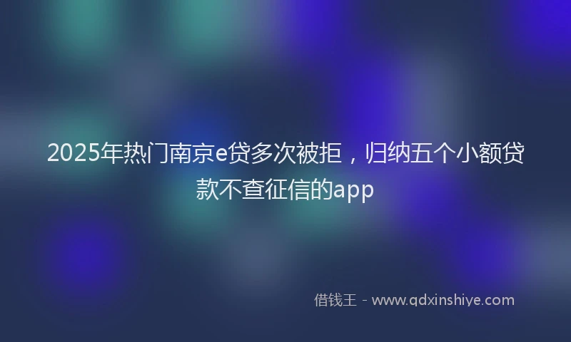 2025年热门南京e贷多次被拒，归纳五个小额贷款不查征信的app