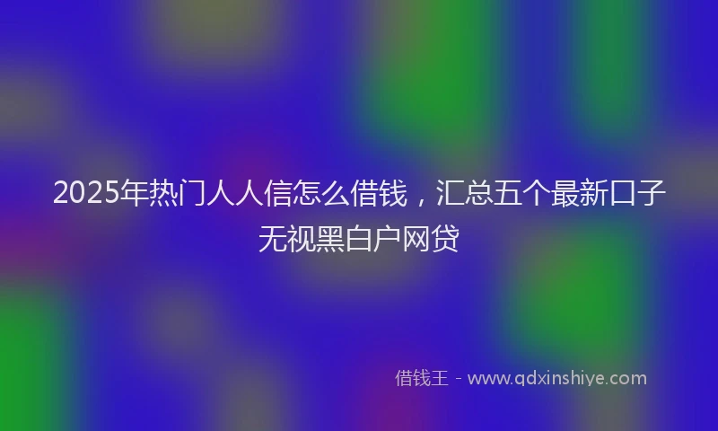 2025年热门人人信怎么借钱，汇总五个最新口子无视黑白户网贷