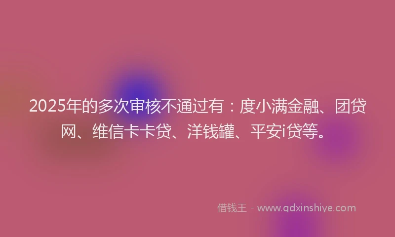 2025年的多次审核不通过有：度小满金融、团贷网、维信卡卡贷、洋钱罐、平安i贷等。