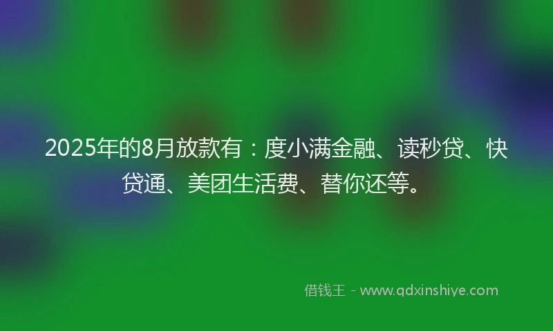 2025年的8月放款有：度小满金融、读秒贷、快贷通、美团生活费、替你还等。