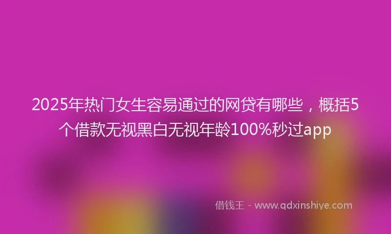 2025年热门女生容易通过的网贷有哪些，概括5个借款无视黑白无视年龄100%秒过app