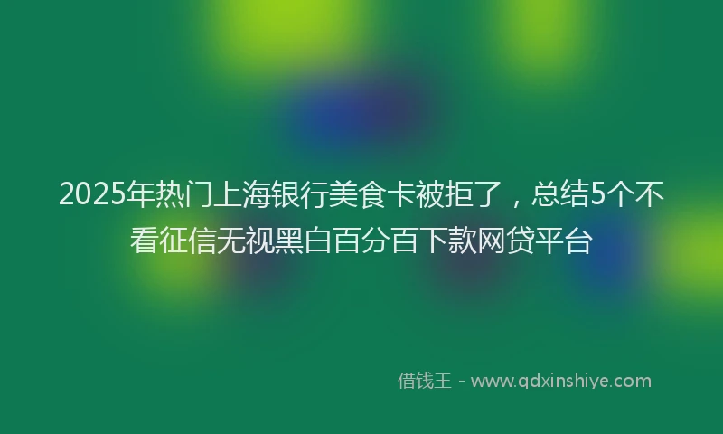 2025年热门上海银行美食卡被拒了，总结5个不看征信无视黑白百分百下款网贷平台