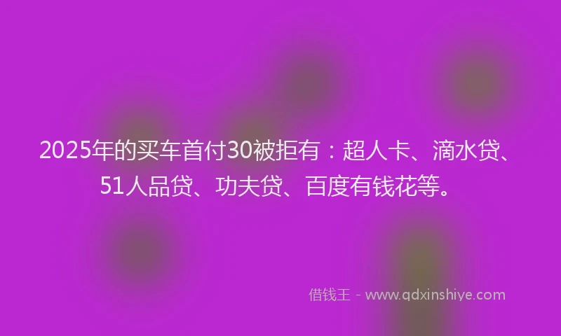 2025年的买车首付30被拒有：超人卡、滴水贷、51人品贷、功夫贷、百度有钱花等。