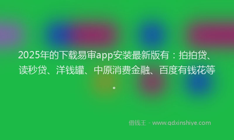 2025年的下载易审app安装最新版有：拍拍贷、读秒贷、洋钱罐、中原消费金融、百度有钱花等。