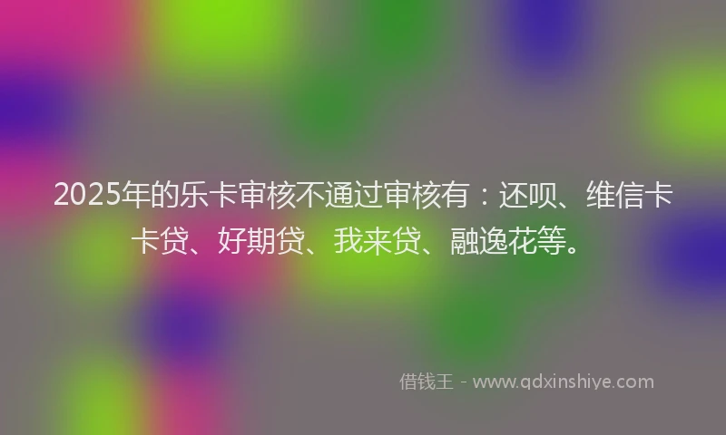 2025年的乐卡审核不通过审核有：还呗、维信卡卡贷、好期贷、我来贷、融逸花等。