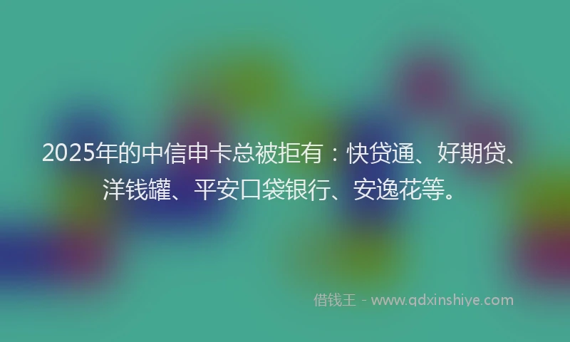 2025年的中信申卡总被拒有：快贷通、好期贷、洋钱罐、平安口袋银行、安逸花等。