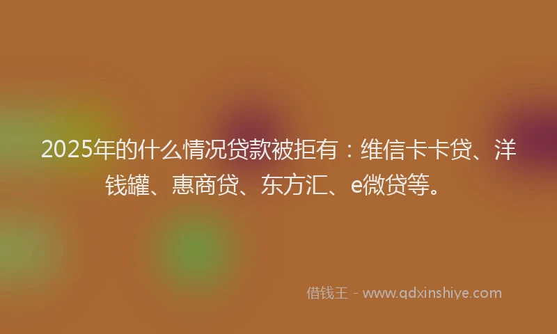 2025年的什么情况贷款被拒有：维信卡卡贷、洋钱罐、惠商贷、东方汇、e微贷等。