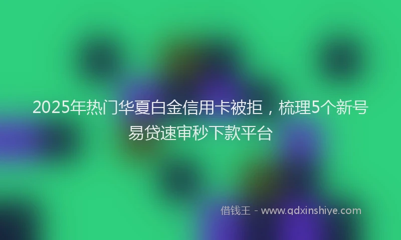2025年热门华夏白金信用卡被拒，梳理5个新号易贷速审秒下款平台
