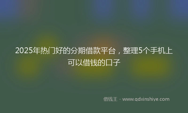 2025年热门好的分期借款平台，整理5个手机上可以借钱的口子