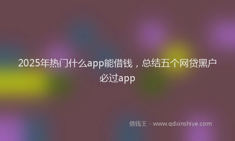 2025年热门什么app能借钱，总结五个网贷黑户必过app
