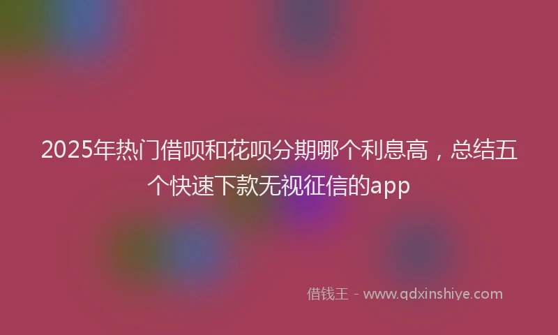 2025年热门借呗和花呗分期哪个利息高，总结五个快速下款无视征信的app