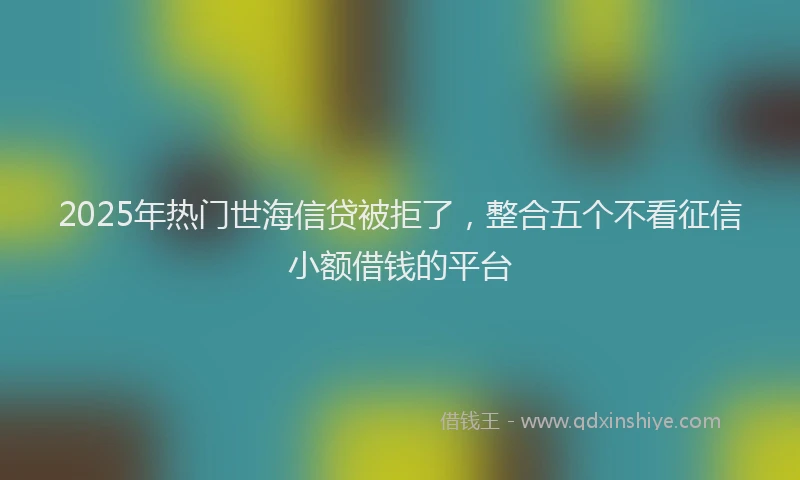 2025年热门世海信贷被拒了，整合五个不看征信小额借钱的平台