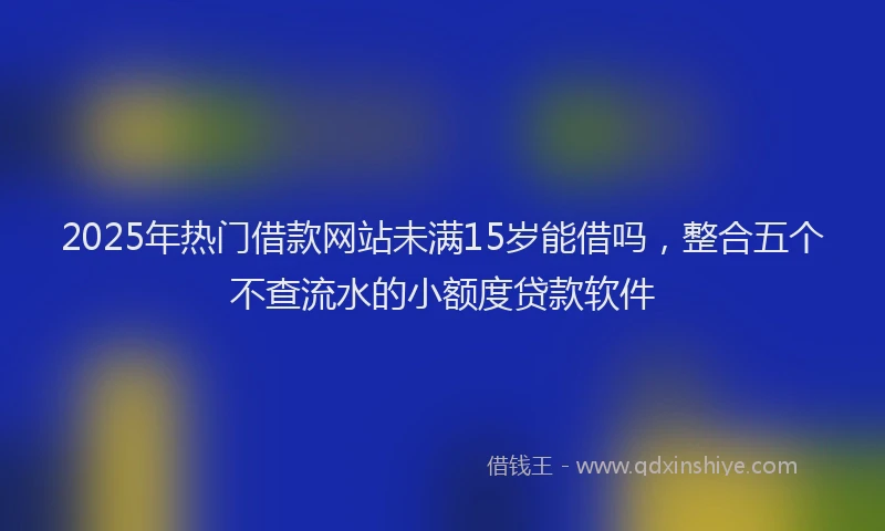 2025年热门借款网站未满15岁能借吗，整合五个不查流水的小额度贷款软件