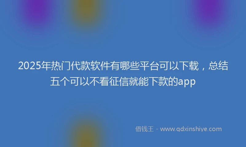 2025年热门代款软件有哪些平台可以下载，总结五个可以不看征信就能下款的app