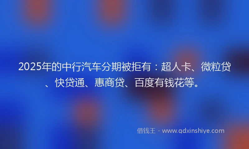 2025年的中行汽车分期被拒有：超人卡、微粒贷、快贷通、惠商贷、百度有钱花等。