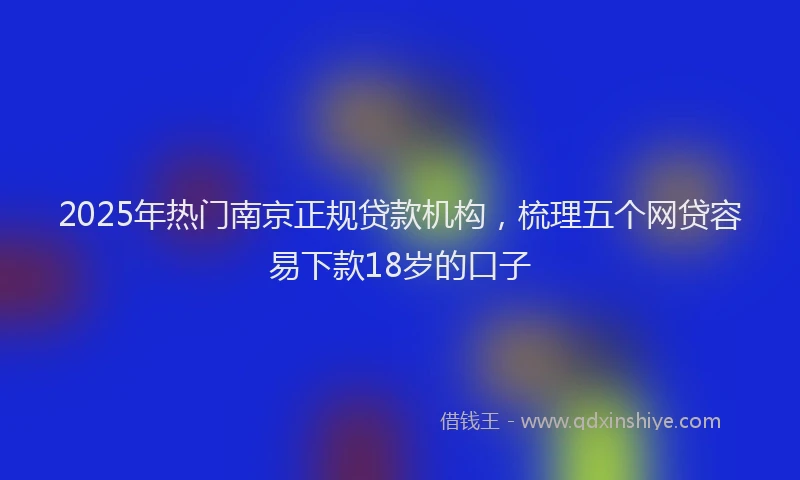2025年热门南京正规贷款机构，梳理五个网贷容易下款18岁的口子
