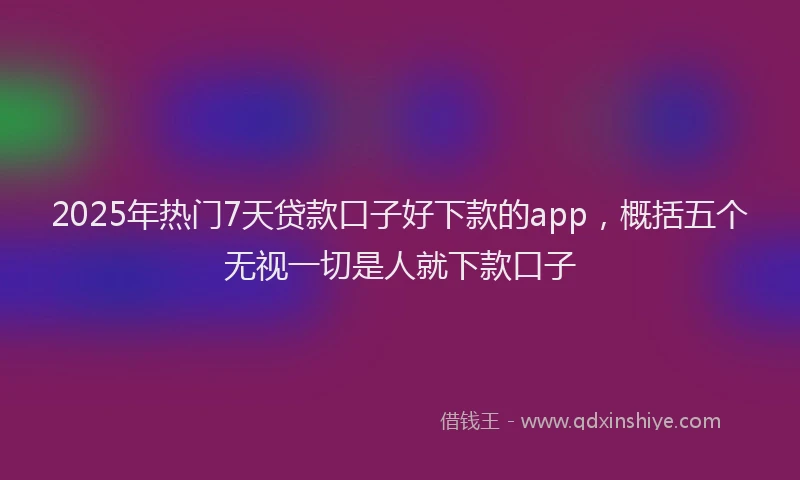 2025年热门7天贷款口子好下款的app，概括五个无视一切是人就下款口子