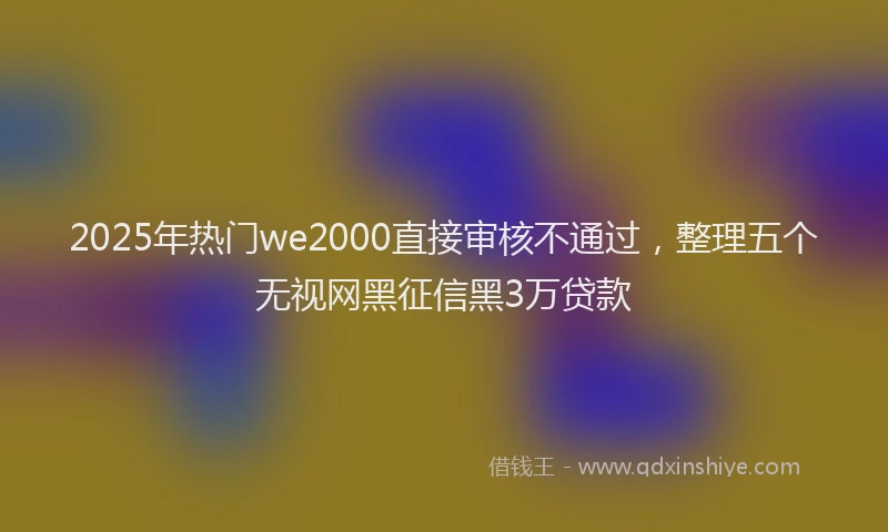 2025年热门we2000直接审核不通过，整理五个无视网黑征信黑3万贷款