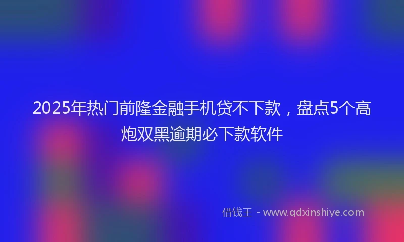 2025年热门前隆金融手机贷不下款，盘点5个高炮双黑逾期必下款软件