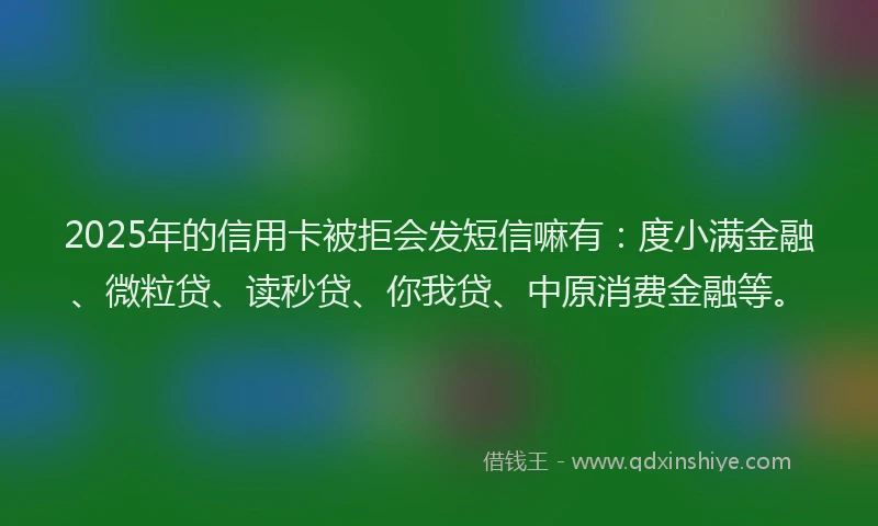 2025年的信用卡被拒会发短信嘛有：度小满金融、微粒贷、读秒贷、你我贷、中原消费金融等。