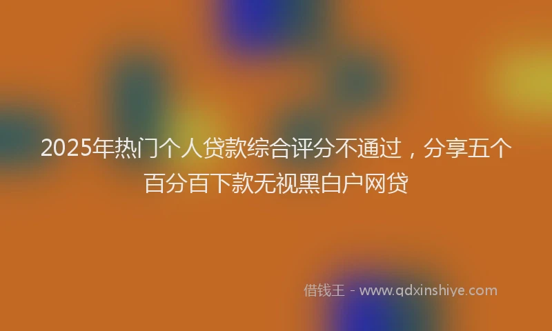 2025年热门个人贷款综合评分不通过，分享五个百分百下款无视黑白户网贷