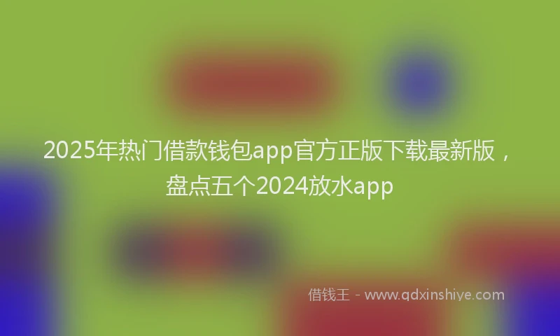 2025年热门借款钱包app官方正版下载最新版，盘点五个2024放水app