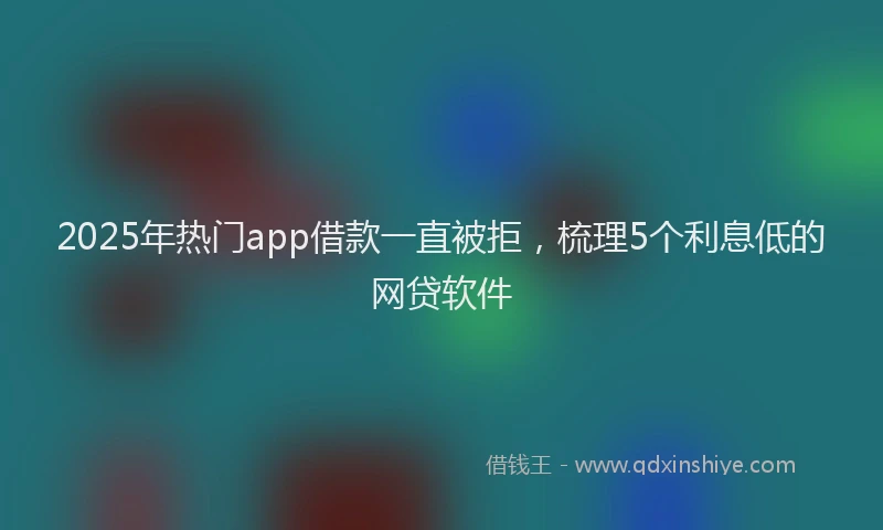 2025年热门app借款一直被拒，梳理5个利息低的网贷软件