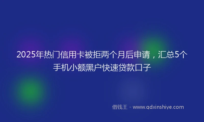 2025年热门信用卡被拒两个月后申请，汇总5个手机小额黑户快速贷款口子