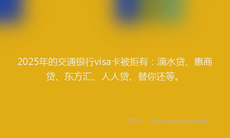 2025年的交通银行visa卡被拒有：滴水贷、惠商贷、东方汇、人人贷、替你还等。