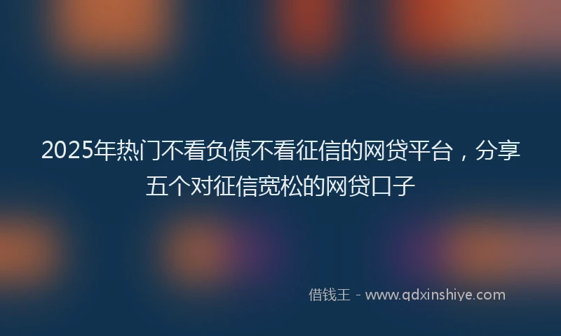 2025年热门不看负债不看征信的网贷平台，分享五个对征信宽松的网贷口子