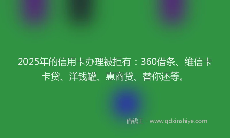 2025年的信用卡办理被拒有：360借条、维信卡卡贷、洋钱罐、惠商贷、替你还等。