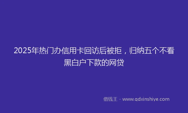 2025年热门办信用卡回访后被拒，归纳五个不看黑白户下款的网贷