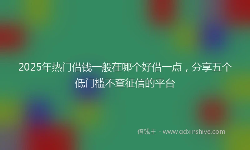 2025年热门借钱一般在哪个好借一点，分享五个低门槛不查征信的平台
