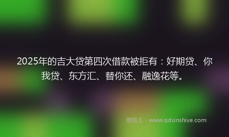 2025年的吉大贷第四次借款被拒有：好期贷、你我贷、东方汇、替你还、融逸花等。
