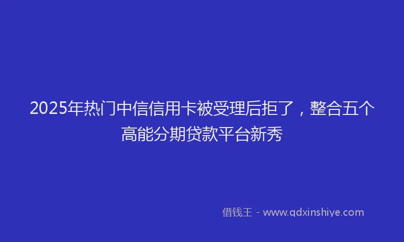 2025年热门中信信用卡被受理后拒了，整合五个高能分期贷款平台新秀