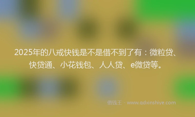 2025年的八戒快钱是不是借不到了有：微粒贷、快贷通、小花钱包、人人贷、e微贷等。