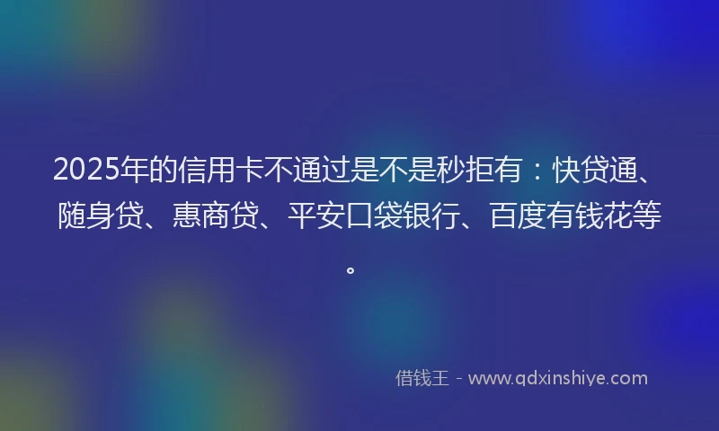 2025年的信用卡不通过是不是秒拒有：快贷通、随身贷、惠商贷、平安口袋银行、百度有钱花等。