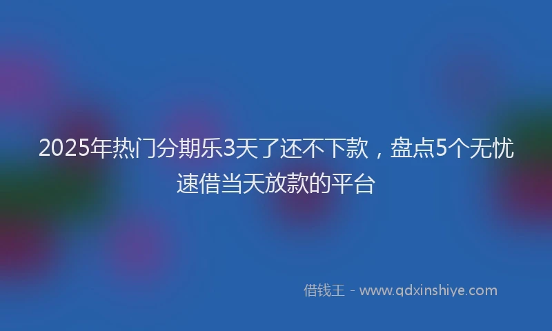 2025年热门分期乐3天了还不下款，盘点5个无忧速借当天放款的平台