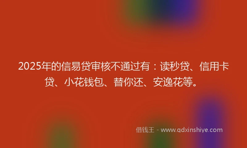 2025年的信易贷审核不通过有：读秒贷、信用卡贷、小花钱包、替你还、安逸花等。