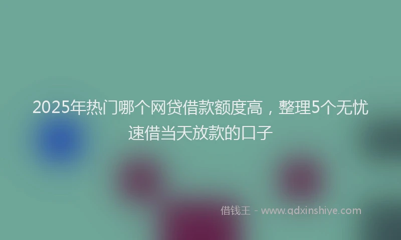 2025年热门哪个网贷借款额度高，整理5个无忧速借当天放款的口子