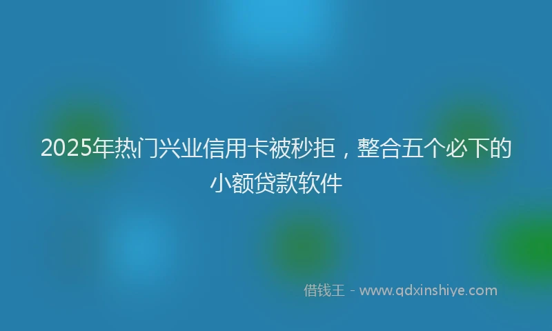 2025年热门兴业信用卡被秒拒，整合五个必下的小额贷款软件