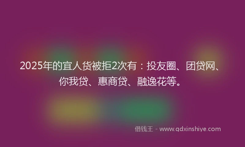 2025年的宜人货被拒2次有：投友圈、团贷网、你我贷、惠商贷、融逸花等。