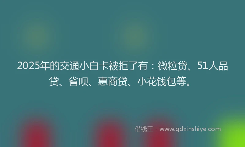 2025年的交通小白卡被拒了有：微粒贷、51人品贷、省呗、惠商贷、小花钱包等。