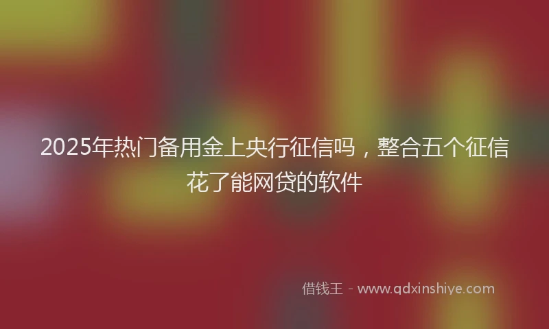 2025年热门备用金上央行征信吗，整合五个征信花了能网贷的软件