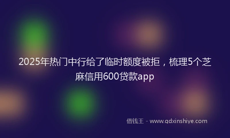 2025年热门中行给了临时额度被拒，梳理5个芝麻信用600贷款app