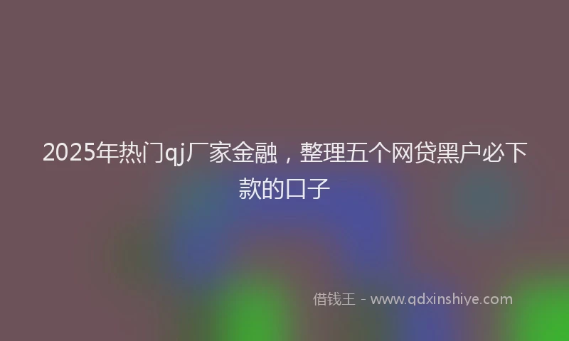 2025年热门qj厂家金融，整理五个网贷黑户必下款的口子
