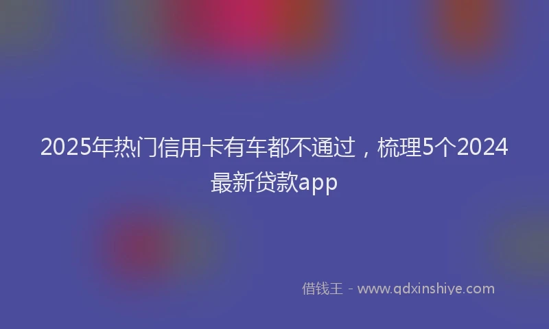 2025年热门信用卡有车都不通过，梳理5个2024最新贷款app