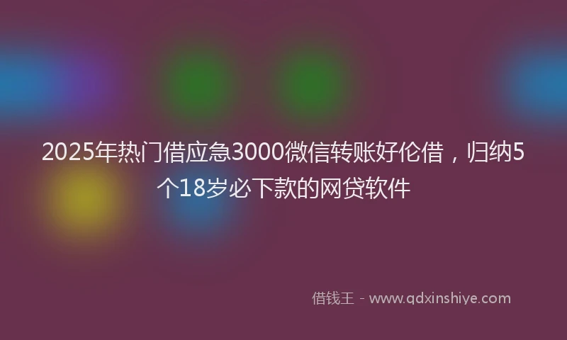 2025年热门借应急3000微信转账好伦借，归纳5个18岁必下款的网贷软件